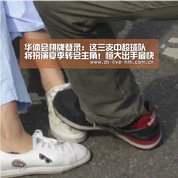 华体会棋牌登录:这三支中超球队将扮演夏季转会主角!恒大出手最快或成最大赢家(图1) 棋牌赛事
